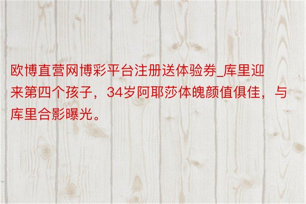 欧博直营网博彩平台注册送体验券_库里迎来第四个孩子，34岁阿耶莎体魄颜值俱佳，与库里合影曝光。