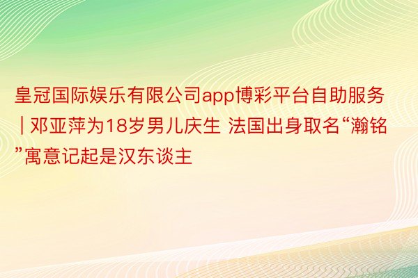 皇冠国际娱乐有限公司app博彩平台自助服务 | 邓亚萍为18岁男儿庆生 法国出身取名“瀚铭”寓意记起是汉东谈主