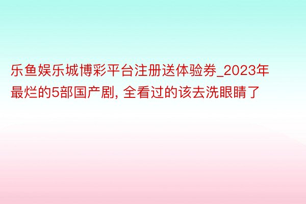 乐鱼娱乐城博彩平台注册送体验券_2023年最烂的5部国产剧, 全看过的该去洗眼睛了