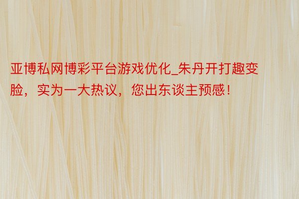 亚博私网博彩平台游戏优化_朱丹开打趣变脸，实为一大热议，您出东谈主预感！