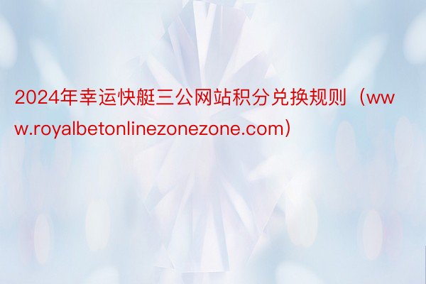 2024年幸运快艇三公网站积分兑换规则（www.royalbetonlinezonezone.com）