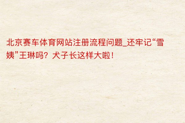 北京赛车体育网站注册流程问题_还牢记“雪姨”王琳吗？犬子长这样大啦！