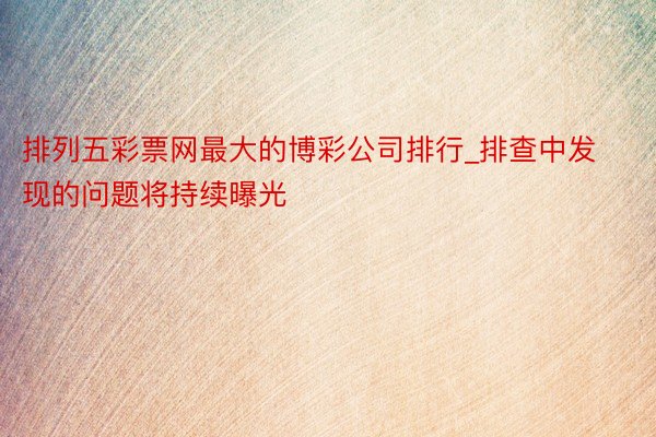 排列五彩票网最大的博彩公司排行_排查中发现的问题将持续曝光