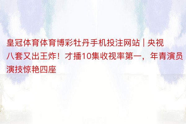 皇冠体育体育博彩牡丹手机投注网站 | 央视八套又出王炸！才播10集收视率第一，年青演员演技惊艳四座