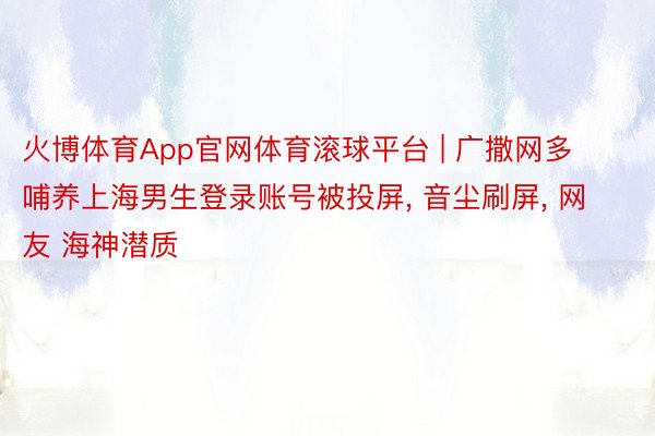 火博体育App官网体育滚球平台 | 广撒网多哺养上海男生登录账号被投屏, 音尘刷屏, 网友 海神潜质