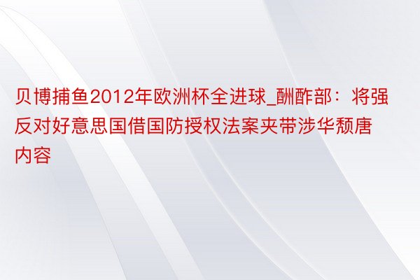 贝博捕鱼2012年欧洲杯全进球_酬酢部：将强反对好意思国借国防授权法案夹带涉华颓唐内容