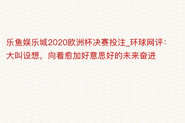 乐鱼娱乐城2020欧洲杯决赛投注_环球网评：大叫设想，向着愈加好意思好的未来奋进