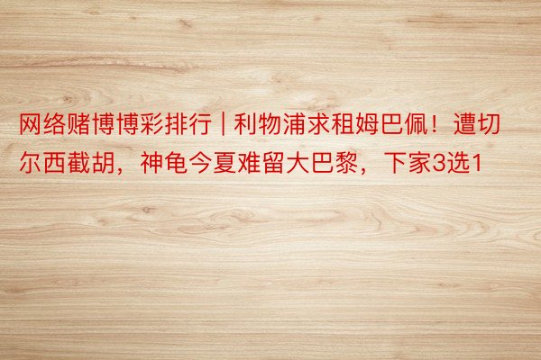 网络赌博博彩排行 | 利物浦求租姆巴佩！遭切尔西截胡，神龟今夏难留大巴黎，下家3选1