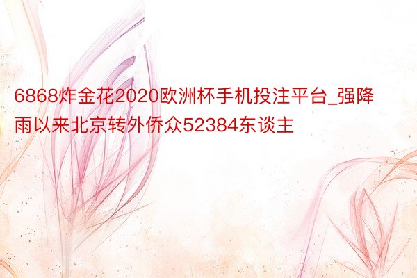 6868炸金花2020欧洲杯手机投注平台_强降雨以来北京转外侨众52384东谈主