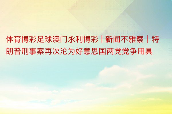 体育博彩足球澳门永利博彩 | 新闻不雅察｜特朗普刑事案再次沦为好意思国两党党争用具