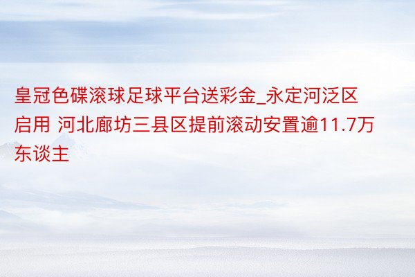 皇冠色碟滚球足球平台送彩金_永定河泛区启用 河北廊坊三县区提前滚动安置逾11.7万东谈主