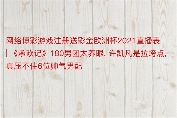 网络博彩游戏注册送彩金欧洲杯2021直播表 | 《承欢记》180男团太养眼, 许凯凡是拉垮点, 真压不住6位帅气男配
