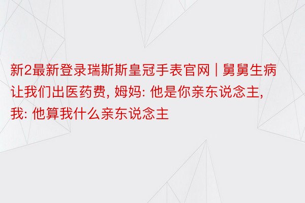 新2最新登录瑞斯斯皇冠手表官网 | 舅舅生病让我们出医药费, 姆妈: 他是你亲东说念主, 我: 他算我什么亲东说念主
