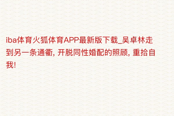 iba体育火狐体育APP最新版下载_吴卓林走到另一条通衢, 开脱同性婚配的照顾, 重拾自我!