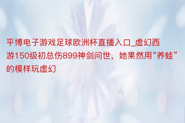 平博电子游戏足球欧洲杯直播入口_虚幻西游150级初总伤899神剑问世，她果然用“养蛙”的模样玩虚幻