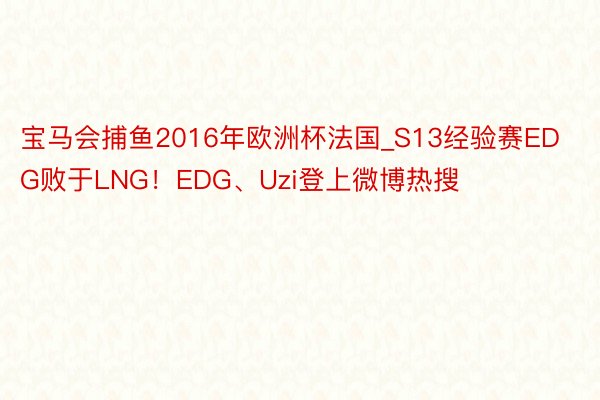 宝马会捕鱼2016年欧洲杯法国_S13经验赛EDG败于LNG！EDG、Uzi登上微博热搜