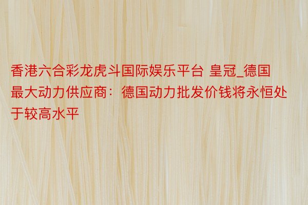 香港六合彩龙虎斗国际娱乐平台 皇冠_德国最大动力供应商：德国动力批发价钱将永恒处于较高水平