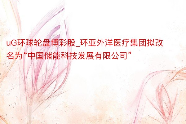uG环球轮盘博彩股_环亚外洋医疗集团拟改名为“中国储能科技发展有限公司”