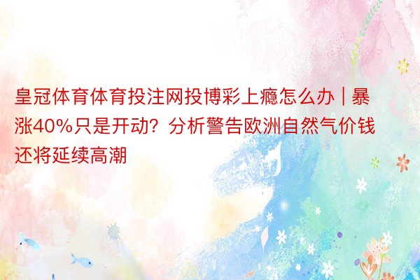 皇冠体育体育投注网投博彩上瘾怎么办 | 暴涨40%只是开动？分析警告欧洲自然气价钱还将延续高潮