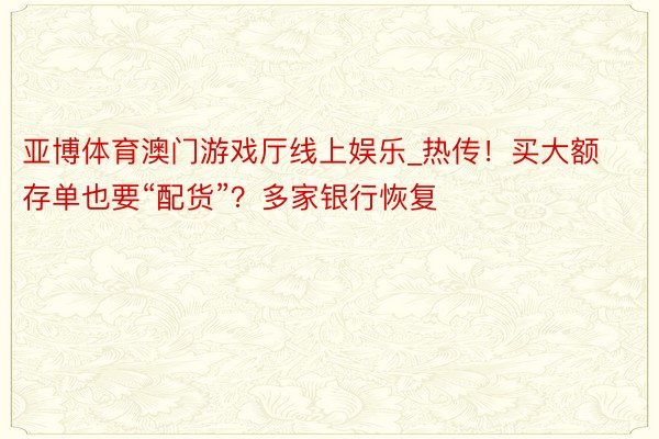 亚博体育澳门游戏厅线上娱乐_热传！买大额存单也要“配货”？多家银行恢复