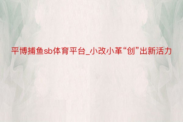 平博捕鱼sb体育平台_小改小革“创”出新活力