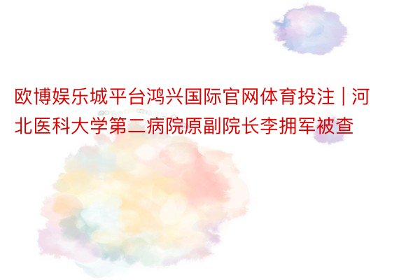 欧博娱乐城平台鸿兴国际官网体育投注 | 河北医科大学第二病院原副院长李拥军被查