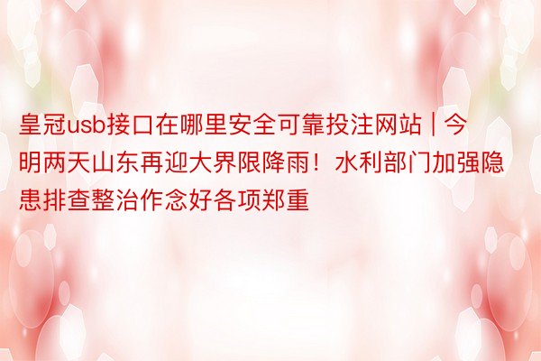 皇冠usb接口在哪里安全可靠投注网站 | 今明两天山东再迎大界限降雨！水利部门加强隐患排查整治作念好各项郑重
