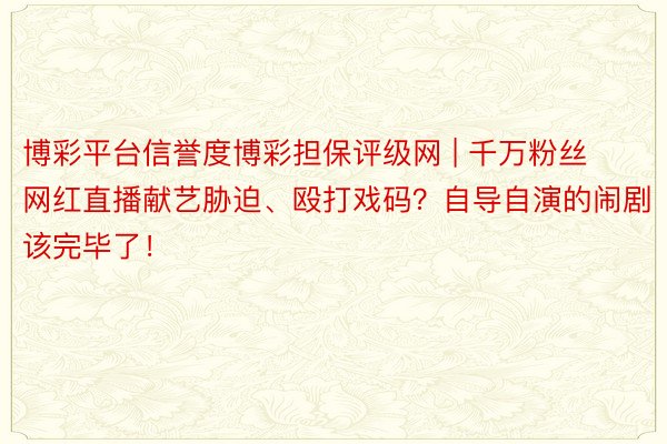 博彩平台信誉度博彩担保评级网 | 千万粉丝网红直播献艺胁迫、殴打戏码？自导自演的闹剧该完毕了！