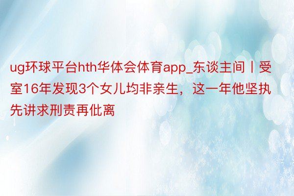 ug环球平台hth华体会体育app_东谈主间丨受室16年发现3个女儿均非亲生，这一年他坚执先讲求刑责再仳离