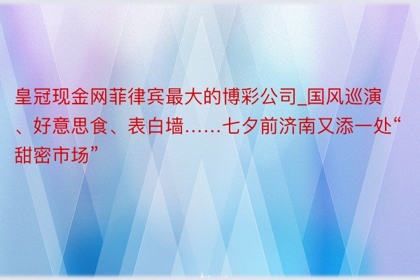 皇冠现金网菲律宾最大的博彩公司_国风巡演、好意思食、表白墙……七夕前济南又添一处“甜密市场”