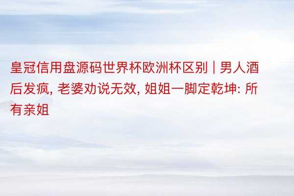皇冠信用盘源码世界杯欧洲杯区别 | 男人酒后发疯, 老婆劝说无效, 姐姐一脚定乾坤: 所有亲姐