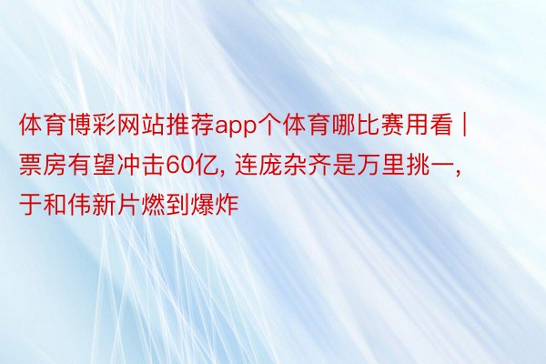 体育博彩网站推荐app个体育哪比赛用看 | 票房有望冲击60亿, 连庞杂齐是万里挑一, 于和伟新片燃到爆炸