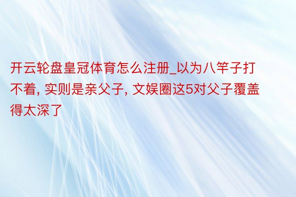 开云轮盘皇冠体育怎么注册_以为八竿子打不着, 实则是亲父子, 文娱圈这5对父子覆盖得太深了