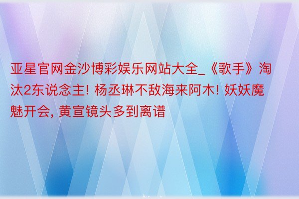 亚星官网金沙博彩娱乐网站大全_《歌手》淘汰2东说念主! 杨丞琳不敌海来阿木! 妖妖魔魅开会, 黄宣镜头多到离谱