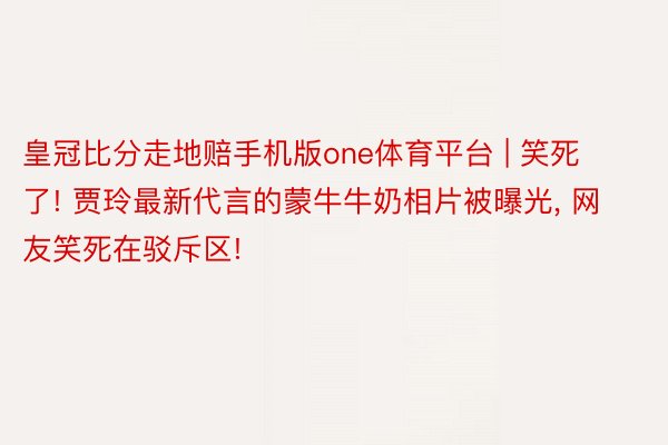 皇冠比分走地赔手机版one体育平台 | 笑死了! 贾玲最新代言的蒙牛牛奶相片被曝光, 网友笑死在驳斥区!