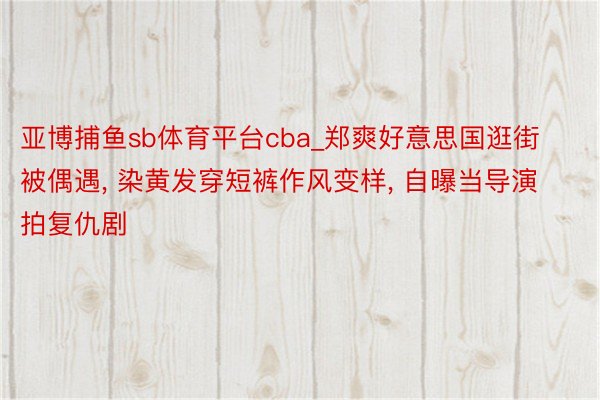 亚博捕鱼sb体育平台cba_郑爽好意思国逛街被偶遇, 染黄发穿短裤作风变样, 自曝当导演拍复仇剧