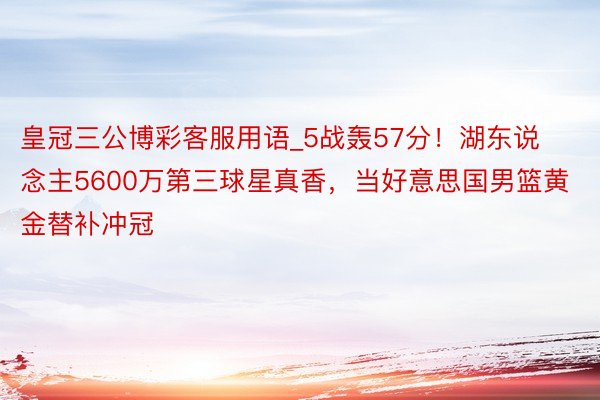 皇冠三公博彩客服用语_5战轰57分！湖东说念主5600万第三球星真香，当好意思国男篮黄金替补冲冠