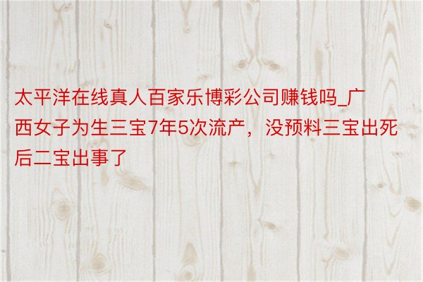 太平洋在线真人百家乐博彩公司赚钱吗_广西女子为生三宝7年5次流产，没预料三宝出死后二宝出事了