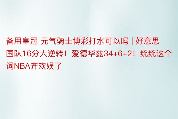 备用皇冠 元气骑士博彩打水可以吗 | 好意思国队16分大逆转！爱德华兹34+6+2！统统这个词NBA齐欢娱了
