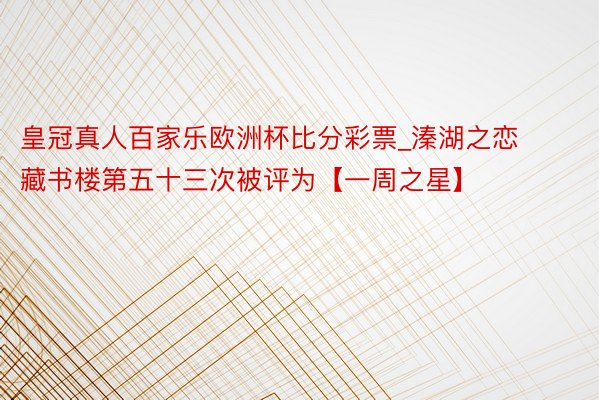 皇冠真人百家乐欧洲杯比分彩票_溱湖之恋藏书楼第五十三次被评为【一周之星】