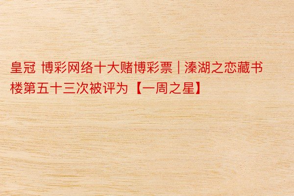 皇冠 博彩网络十大赌博彩票 | 溱湖之恋藏书楼第五十三次被评为【一周之星】