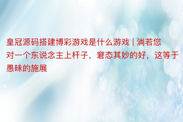 皇冠源码搭建博彩游戏是什么游戏 | 淌若您对一个东说念主上杆子，窘态其妙的好，这等于愚昧的施展