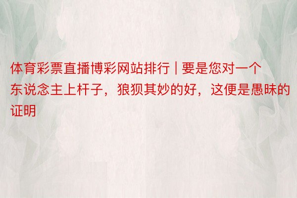 体育彩票直播博彩网站排行 | 要是您对一个东说念主上杆子，狼狈其妙的好，这便是愚昧的证明