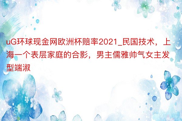 uG环球现金网欧洲杯赔率2021_民国技术，上海一个表层家庭的合影，男主儒雅帅气女主发型端淑
