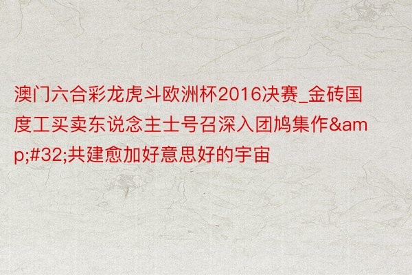 澳门六合彩龙虎斗欧洲杯2016决赛_金砖国度工买卖东说念主士号召深入团鸠集作&#32;共建愈加好意思好的宇宙