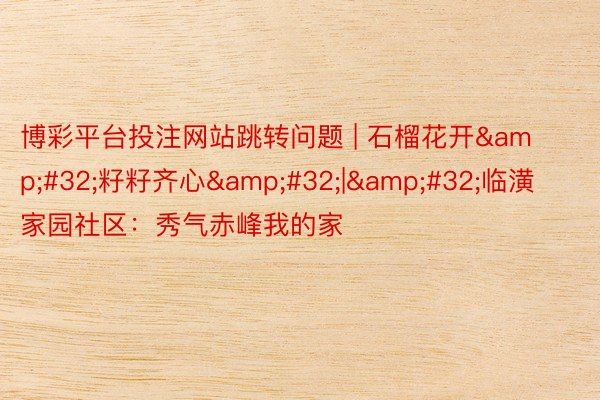 博彩平台投注网站跳转问题 | 石榴花开&#32;籽籽齐心&#32;|&#32;临潢家园社区：秀气赤峰我的家