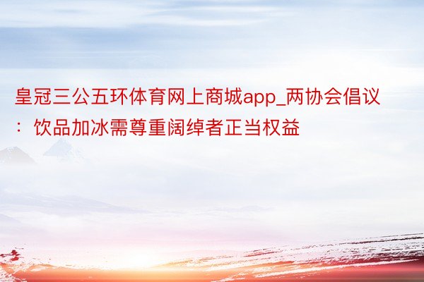 皇冠三公五环体育网上商城app_两协会倡议：饮品加冰需尊重阔绰者正当权益