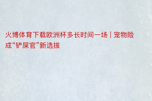 火博体育下载欧洲杯多长时间一场 | 宠物险成“铲屎官”新选拔