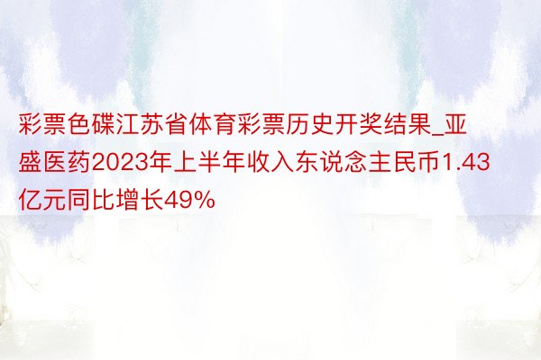 彩票色碟江苏省体育彩票历史开奖结果_亚盛医药2023年上半年收入东说念主民币1.43亿元同比增长49%