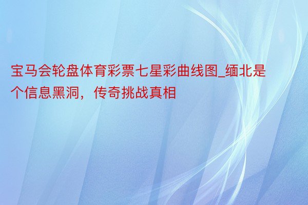宝马会轮盘体育彩票七星彩曲线图_缅北是个信息黑洞，传奇挑战真相